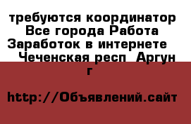 требуются координатор - Все города Работа » Заработок в интернете   . Чеченская респ.,Аргун г.